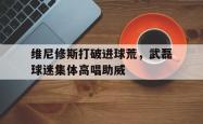 维尼修斯打破进球荒，武磊球迷集体高唱助威的简单介绍