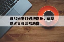 维尼修斯打破进球荒，武磊球迷集体高唱助威的简单介绍